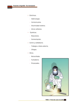 Formación en Seguridad - Área Instrumental

• Eléctricas:
- Sobrecargas.
- Cortocircuitos.
- Electricidad estática.
- Arcos voltaicos.
•

Químicas:
- Reacciones.
- Fermentación.

• Cortes y soldaduras.
- Trabajos a llama abierta.
- Chispas.
• Otros.
- Retractilado.
- Fumadores.
- Provocados.

TEMA 4 - Protección contra incendios 13

 
