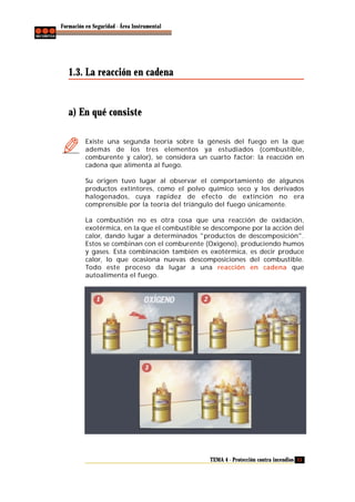 Formación en Seguridad - Área Instrumental

1.3. La reacción en cadena

a) En qué consiste
Existe una segunda teoría sobre la génesis del fuego en la que
además de los tres elementos ya estudiados (combustible,
comburente y calor), se considera un cuarto factor: la reacción en
cadena que alimenta al fuego.
Su origen tuvo lugar al observar el comportamiento de algunos
productos extintores, como el polvo químico seco y los derivados
halogenados, cuya rapidez de efecto de extinción no era
comprensible por la teoría del triángulo del fuego únicamente.
La combustión no es otra cosa que una reacción de oxidación,
exotérmica, en la que el combustible se descompone por la acción del
calor, dando lugar a determinados "productos de descomposición".
Estos se combinan con el comburente (Oxígeno), produciendo humos
y gases. Esta combinación también es exotérmica, es decir produce
calor, lo que ocasiona nuevas descomposiciones del combustible.
Todo este proceso da lugar a una reacción en cadena que
autoalimenta el fuego.

TEMA 4 - Protección contra incendios 15

 