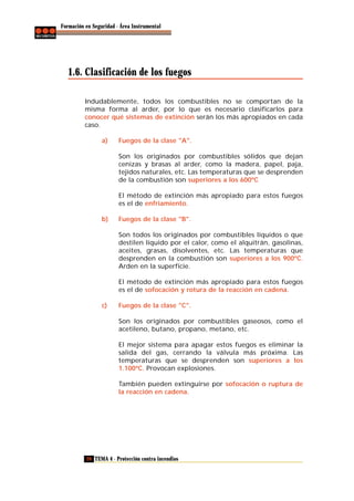 Formación en Seguridad - Área Instrumental

1.6. Clasificación de los fuegos
Indudablemente, todos los combustibles no se comportan de la
misma forma al arder, por lo que es necesario clasificarlos para
conocer qué sistemas de extinción serán los más apropiados en cada
caso.
a)

Fuegos de la clase "A".
Son los originados por combustibles sólidos que dejan
cenizas y brasas al arder, como la madera, papel, paja,
tejidos naturales, etc. Las temperaturas que se desprenden
de la combustión son superiores a los 600ºC
El método de extinción más apropiado para estos fuegos
es el de enfriamiento.

b)

Fuegos de la clase "B".
Son todos los originados por combustibles líquidos o que
destilen líquido por el calor, como el alquitrán, gasolinas,
aceites, grasas, disolventes, etc. Las temperaturas que
desprenden en la combustión son superiores a los 900ºC.
Arden en la superficie.
El método de extinción más apropiado para estos fuegos
es el de sofocación y rotura de la reacción en cadena.

c)

Fuegos de la clase "C".
Son los originados por combustibles gaseosos, como el
acetileno, butano, propano, metano, etc.
El mejor sistema para apagar estos fuegos es eliminar la
salida del gas, cerrando la válvula más próxima. Las
temperaturas que se desprenden son superiores a los
1.100ºC. Provocan explosiones.
También pueden extinguirse por sofocación o ruptura de
la reacción en cadena.

20 TEMA 4 - Protección contra incendios

 