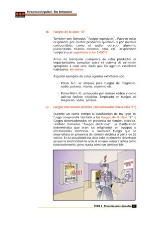 Formación en Seguridad - Área Instrumental

d)

Fuegos de la clase "D".
También son llamados "fuegos especiales". Pueden estar
originados por ciertos productos químicos o por metales
combustibles como el sodio, potasio, aluminio
pulverizado, titanio, circonio, litio, etc. Desprenden
temperaturas superiores a los 2.000ºC.
Antes de manipular cualquiera de estos productos es
importantísimo consultar sobre el sistema de extinción
apropiado a cada uno, dado que los agentes extintores
habituales, no sirven.
Algunos ejemplos de estos agentes extintores son:
• Polvo G-1, se emplea para fuegos de magnesio,
sodio, potasio, titanio, aluminio etc.
• Polvo Met-L-X, compuesto por cloruro sódico y como
aditivo fosfato tricálcico. Empleado en fuegos de
magnesio, sodio, potasio.

e)

Fuegos con tensión eléctrica. ( Denominados con la letra "E")
Durante un cierto tiempo la clasificación de los tipos de
fuego comprendía también a los fuegos de la clase "E" o
fuegos desencadenados en presencia de tensión eléctrica,
también llamados "fuegos eléctricos". La clasificación
determinaba que eran los originados en equipos o
instalaciones eléctricas, o cualquier fuego que se
desarrollara en presencia de tensión eléctrica a partir de 25
voltios. En la actualidad esa clase está totalmente desechada
ya que la electricidad no arde si no que siempre actúa como
desencadenante, pero nunca como un combustible.

TEMA 4 - Protección contra incendios 21

 