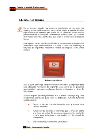 Formación en Seguridad - Área Instrumental

2.1. Detección humana
En los sectores donde hay presencia continuada de personal, las
zonas y áreas visibles quedan aseguradas a que se pueda detectar
rápidamente un incendio por parte de las personas. Si no existen
procedimientos establecidos, informados y señalizados, esta acción
de detección quedará confiada a que avise el primero que detecte el
fuego.
En los períodos durante los cuales la instalación carezca de personal
(al finalizar la jornada o durante la noche), la detección se encarga a
servicios de vigilantes, mediante rondas estratégicas cada cierto
tiempo.

Pulsador de alarma
Para el buen cometido en la detección de incendios es imprescindible
una adecuada formación del vigilante tanto como de las personas
que trabajan y permanecen durante tiempo prolongado en sitios de
alto riesgo.
Aunque el plan de emergencia sea más o menos complejo, hay unas
condiciones esenciales para que la detección humana funcione
correctamente:
Existencia de un procedimiento de aviso y alarma para
caso de incendio.
Pulsadores de alarmas o teléfonos que se instalan sobre
una línea de aviso. Se accionan manualmente mediante
presión para establecer comunicación con la central de
emergencia.
Entrenamiento permanente y simulacro.
24 TEMA 4 - Protección contra incendios

 