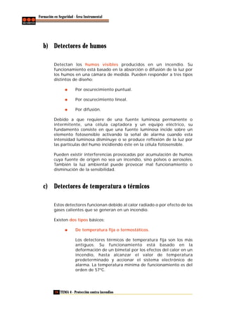 Formación en Seguridad - Área Instrumental

b) Detectores de humos
Detectan los humos visibles producidos en un incendio. Su
funcionamiento está basado en la absorción o difusión de la luz por
los humos en una cámara de medida. Pueden responder a tres tipos
distintos de diseño:
Por oscurecimiento puntual.
Por oscurecimiento lineal.
Por difusión.
Debido a que requiere de una fuente luminosa permanente o
intermitente, una célula captadora y un equipo eléctrico, su
fundamento consiste en que una fuente luminosa incide sobre un
elemento fotosensible activando la señal de alarma cuando esta
intensidad luminosa disminuye o se produce reflexión de la luz por
las partículas del humo incidiendo éste en la célula fotosensible.
Pueden existir interferencias provocadas por acumulación de humos
cuya fuente de origen no sea un incendio, sino polvos o aerosoles.
También la luz ambiental puede provocar mal funcionamiento o
disminución de la sensibilidad.

c) Detectores de temperatura o térmicos
Estos detectores funcionan debido al calor radiado o por efecto de los
gases calientes que se generan en un incendio.
Existen dos tipos básicos:
De temperatura fija o termostáticos.
Los detectores térmicos de temperatura fija son los más
antiguos. Su funcionamiento está basado en la
deformación de un bimetal por los efectos del calor en un
incendio, hasta alcanzar el valor de temperatura
predeterminado y accionar el sistema electrónico de
alarma. La temperatura mínima de funcionamiento es del
orden de 57ºC.

28 TEMA 4 - Protección contra incendios

 