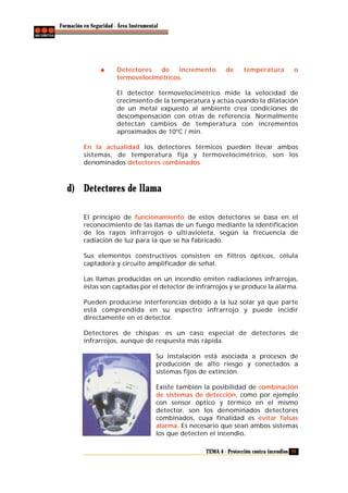 Formación en Seguridad - Área Instrumental

Detectores
de
incremento
termovelocimétricos.

de

temperatura

o

El detector termovelocimétrico mide la velocidad de
crecimiento de la temperatura y actúa cuando la dilatación
de un metal expuesto al ambiente crea condiciones de
descompensación con otras de referencia. Normalmente
detectan cambios de temperatura con incrementos
aproximados de 10ºC / min.
En la actualidad los detectores térmicos pueden llevar ambos
sistemas, de temperatura fija y termovelocimétrico, son los
denominados detectores combinados

d) Detectores de llama
El principio de funcionamiento de estos detectores se basa en el
reconocimiento de las llamas de un fuego mediante la identificación
de los rayos infrarrojos o ultravioleta, según la frecuencia de
radiación de luz para la que se ha fabricado.
Sus elementos constructivos consisten en filtros ópticos, célula
captadora y circuito amplificador de señal.
Las llamas producidas en un incendio emiten radiaciones infrarrojas,
éstas son captadas por el detector de infrarrojos y se produce la alarma.
Pueden producirse interferencias debido a la luz solar ya que parte
está comprendida en su espectro infrarrojo y puede incidir
directamente en el detector.
Detectores de chispas; es un caso especial de detectores de
infrarrojos, aunque de respuesta más rápida.
Su instalación está asociada a procesos de
producción de alto riesgo y conectados a
sistemas fijos de extinción.
Existe también la posibilidad de combinación
de sistemas de detección, como por ejemplo
con sensor óptico y térmico en el mismo
detector, son los denominados detectores
combinados, cuya finalidad es evitar falsas
alarma. Es necesario que sean ambos sistemas
los que detecten el incendio.
TEMA 4 - Protección contra incendios 29

 