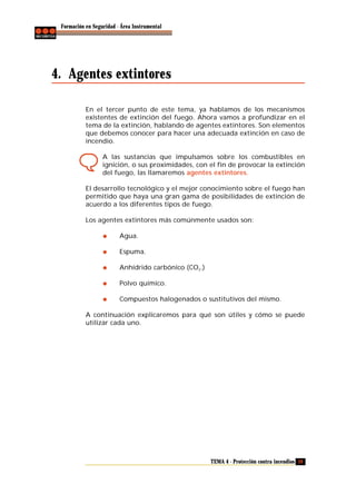 Formación en Seguridad - Área Instrumental

4. Agentes extintores
En el tercer punto de este tema, ya hablamos de los mecanismos
existentes de extinción del fuego. Ahora vamos a profundizar en el
tema de la extinción, hablando de agentes extintores. Son elementos
que debemos conocer para hacer una adecuada extinción en caso de
incendio.
A las sustancias que impulsamos sobre los combustibles en
ignición, o sus proximidades, con el fin de provocar la extinción
del fuego, las llamaremos agentes extintores.
El desarrollo tecnológico y el mejor conocimiento sobre el fuego han
permitido que haya una gran gama de posibilidades de extinción de
acuerdo a los diferentes tipos de fuego.
Los agentes extintores más comúnmente usados son:
Agua.
Espuma.
Anhídrido carbónico (CO2.)
Polvo químico.
Compuestos halogenados o sustitutivos del mismo.
A continuación explicaremos para qué son útiles y cómo se puede
utilizar cada uno.

TEMA 4 - Protección contra incendios 39

 