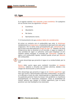 Formación en Seguridad - Área Instrumental

4.1. Agua
Es el agente extintor más conocido y más económico. En cualquiera
de sus formas tiene las siguientes ventajas:
Económica.
Abundante.
No tóxica.
Normalmente inerte.
Y el inconveniente de que produce daños de consideración.
Al entrar en contacto con el combustible que arde, le disminuye
notablemente su temperatura, al absorberle gran parte de calor para
evaporarse. Por lo tanto actúa principalmente por enfriamiento, lo
que la hace muy adecuada para fuegos de tipo "A". Debido a las altas
temperaturas que se alcanzan en un incendio, el agua se evapora. Si
esta cantidad de vapor es suficiente como para desplazar al aire
también podría extinguir el incendio por sofocación. Cuando se
aplica a un combustible líquido, también puede actuar por dilución
del combustible.
La gran desventaja que presenta el agua es su conductividad, por lo
que:
Nunca debe usarse agua para combatir incendios en equipos
eléctricos, tableros o circuitos con tensión eléctrica, debido a los
riesgos de electrocución y corto circuito.
Otra desventaja que presenta el agua es la tensión superficial, que
hace que frente a determinados materiales combustibles, no penetre
y se difunda a través de ellos, disminuyendo su capacidad extintora,
no pudiendo penetrar hasta las brasas. Este problema se manifiesta
principalmente en materiales compactos. Existe la posibilidad de
utilizar aditivos que rebajen la tensión superficial y por lo tanto
penetren con más facilidad en los materiales.

40 TEMA 4 - Protección contra incendios

 
