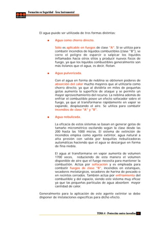 Formación en Seguridad - Área Instrumental

El agua puede ser utilizada de tres formas distintas:
Agua como chorro directo.
Sólo es aplicable en fuegos de clase "A". Si se utiliza para
combatir incendios de líquidos combustibles (clase "B"), se
corre el peligro de esparcir o salpicar los líquidos
inflamados hacia otros sitios y producir nuevos focos de
fuego, ya que los líquidos combustibles generalmente son
más livianos que el agua, es decir, flotan.
Agua pulverizada.
Con el agua en forma de neblina se obtienen poderes de
absorción del calor mucho mayores que al utilizarla como
chorro directo, ya que al dividirla en miles de pequeñas
gotas aumenta la superficie de ataque y se permite un
mayor aprovechamiento del recurso. La neblina además de
enfriar el combustible posee un efecto sofocador sobre el
fuego, ya que al transformarse rápidamente en vapor se
expande, desplazando el aire. Se utiliza para combatir
incendios de clase "A" y "B".
Agua nebulizada.
La eficacia de estos sistemas se basan en generar gotas de
tamaño micrométrico oscilando según la clase desde las
200 hasta las 1000 micras. El sistema de extinción de
incendios emplea como agente extintor, agua natural a
alta presión con salida por boquillas nebulizadoras
automáticas haciendo que el agua se descargue en forma
de fina niebla.
El agua al transformarse en vapor aumenta de volumen
1700 veces, reduciendo de esta manera el volumen
disponible de aire que el fuego necesita para mantener la
combustión. Actúa por sofocación y es empleada para
combatir fuegos de clase "B", incendios en estanques,
secadores metalúrgicos, secadores de harina de pescado o
en recintos cerrados. También actúa por enfriamiento del
combustible y del espacio, siendo este sistema muy eficaz
ya que las pequeñas partículas de agua absorben mayor
cantidad de calor.
Generalmente para la aplicación de este agente extintor se debe
disponer de instalaciones específicas para dicho efecto.

TEMA 4 - Protección contra incendios 41

 