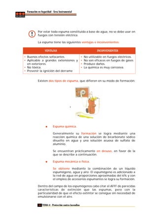 Formación en Seguridad - Área Instrumental

Por estar toda espuma constituida a base de agua, no se debe usar en
fuegos con tensión eléctrica.
La espuma tiene las siguientes ventajas e inconvenientes:
VENTAJAS
• Buenos efectos sofocantes.
• Aplicable a grandes extensiones y
en exteriores.
• No tóxica.
• Prevenir la ignición del derrame

INCONVENIENTES
•
•
•
•

No utilizable en fuegos eléctricos.
No son eficaces en fuegos de gases
Produce daños.
La química es muy corrosiva.

Existen dos tipos de espuma, que difieren en su modo de formación:

Espuma química.
Generalmente su formación se logra mediante una
reacción química de una solución de bicarbonato sódico
disuelto en agua y una solución acuosa de sulfato de
aluminio.
Se encuentran prácticamente en desuso, en favor de la
que se describe a continuación.
Espuma mecánica o física.
Se obtiene mediante la combinación de un líquido
espumógeno, agua y aire. El espumógeno es adicionado a
la red de agua en proporciones aproximadas del 6% y con
el empleo de accesorios espumantes se logra su formación.
Dentro del campo de los espumógenos cabe citar el AFFF de parecidas
características de extinción que las espumas, pero con la
particularidad de que el efecto extintor se consigue sin necesidad de
emulsionarse con el aire.
44 TEMA 4 - Protección contra incendios

 