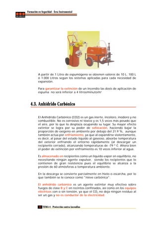 Formación en Seguridad - Área Instrumental

A partir de 1 Litro de espumógeno se obienen valores de 10 L. 100 L
ó 1.000 Litros según los sistemas aplicadas para cada necesidad de
expansión.
Para garantizar la extinción de un incendio las dosis de aplicación de
espuma no será inferior a 4 litros/minuto/m2

4.3. Anhídrido Carbónico
El Anhídrido Carbónico (CO2) es un gas inerte, incoloro, inodoro y no
combustible. No es corrosivo ni tóxico y es 1,5 veces más pesado que
el aire, por lo que lo desplaza ocupando su lugar. Su mayor efecto
extintor se logra por su poder de sofocación, haciendo bajar la
proporción de oxigeno en ambiente por debajo del 21.9 %, aunque
también actúa por enfriamiento, ya que al expandirse violentamente,
es decir, al pasar del estado líquido al gaseoso, absorbe temperatura
del exterior enfriando el entorno rápidamente (al descargar un
recipiente cerrado), alcanzando temperaturas de -79 º C. Ahora bien
el poder de extinción por enfriamiento es 10 veces inferior al agua.
Es almacenado en recipientes como un líquido-vapor en equilibrio, no
necesitando ningún agente expulsor, siendo los recipientes que lo
contienen de gran resistencia pues el equilibrio se alcanza a la
presión de 60 atmósferas a temperatura ambiente.
En la descarga se convierte parcialmente en hielo o escarcha, por lo
que también se le conoce como "nieve carbónica".
El anhídrido carbónico es un agente extintor muy efectivo sobre
fuegos de clase B y C en recintos confinados, así como en los equipos
eléctricos con o sin tensión, ya que el CO2 no deja ningún residuo al
ser un gas y no es conductor de la electricidad.

46 TEMA 4 - Protección contra incendios

 