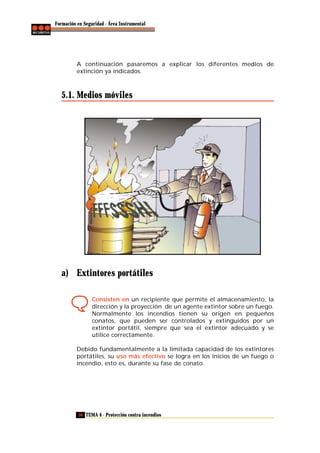 Formación en Seguridad - Área Instrumental

A continuación pasaremos a explicar los diferentes medios de
extinción ya indicados.

5.1. Medios móviles

a) Extintores portátiles
Consisten en un recipiente que permite el almacenamiento, la
dirección y la proyección de un agente extintor sobre un fuego.
Normalmente los incendios tienen su origen en pequeños
conatos, que pueden ser controlados y extinguidos por un
extintor portátil, siempre que sea el extintor adecuado y se
utilice correctamente.
Debido fundamentalmente a la limitada capacidad de los extintores
portátiles, su uso más efectivo se logra en los inicios de un fuego o
incendio, esto es, durante su fase de conato.

56 TEMA 4 - Protección contra incendios

 