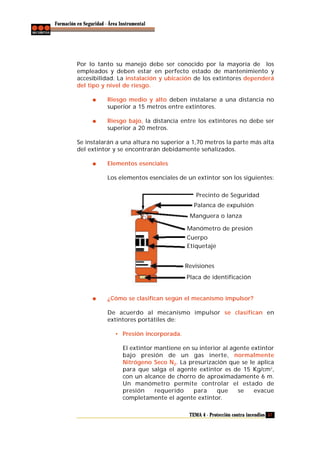 Formación en Seguridad - Área Instrumental

Por lo tanto su manejo debe ser conocido por la mayoría de los
empleados y deben estar en perfecto estado de mantenimiento y
accesibilidad. La instalación y ubicación de los extintores dependerá
del tipo y nivel de riesgo.
Riesgo medio y alto deben instalarse a una distancia no
superior a 15 metros entre extintores.
Riesgo bajo, la distancia entre los extintores no debe ser
superior a 20 metros.
Se instalarán a una altura no superior a 1,70 metros la parte más alta
del extintor y se encontrarán debidamente señalizados.
Elementos esenciales
Los elementos esenciales de un extintor son los siguientes:
Precinto de Seguridad
Palanca de expulsión
Manguera o lanza
Manómetro de presión
Cuerpo
Etiquetaje
Revisiones
Placa de identificación

¿Cómo se clasifican según el mecanismo impulsor?
De acuerdo al mecanismo impulsor se clasifican en
extintores portátiles de:
• Presión incorporada.
El extintor mantiene en su interior al agente extintor
bajo presión de un gas inerte, normalmente
Nitrógeno Seco N2. La presurización que se le aplica
para que salga el agente extintor es de 15 Kg/cm 2,
con un alcance de chorro de aproximadamente 6 m.
Un manómetro permite controlar el estado de
presión
requerido
para
que
se
evacue
completamente el agente extintor.
TEMA 4 - Protección contra incendios 57

 