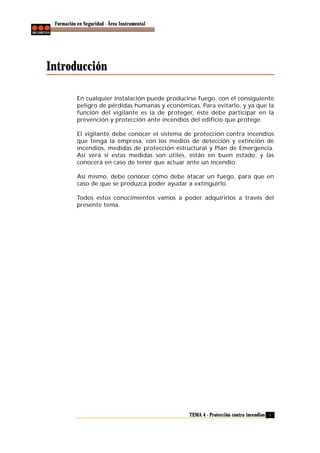 Formación en Seguridad - Área Instrumental

Introducción
En cualquier instalación puede producirse fuego, con el consiguiente
peligro de pérdidas humanas y económicas. Para evitarlo, y ya que la
función del vigilante es la de proteger, éste debe participar en la
prevención y protección ante incendios del edificio que protege.
El vigilante debe conocer el sistema de protección contra incendios
que tenga la empresa, con los medios de detección y extinción de
incendios, medidas de protección estructural y Plan de Emergencia.
Así verá si estas medidas son útiles, están en buen estado, y las
conocerá en caso de tener que actuar ante un incendio.
Así mismo, debe conocer cómo debe atacar un fuego, para que en
caso de que se produzca poder ayudar a extinguirlo.
Todos estos conocimientos vamos a poder adquirirlos a través del
presente tema.

TEMA 4 - Protección contra incendios 5

 