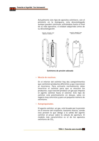Formación en Seguridad - Área Instrumental

Actualmente este tipo de aparatos extintores, con el
pistolete en la manguera, esta descatalogado
aunque pueden continuar utilizándose hasta el final
de su vida operativa, si estaban adquiridos antes de
su descatalogación.

Extintores de presión adosada

• Mezcla de reactivos.
En el interior del extintor hay dos compartimentos
que contienen productos diferentes y que reaccionan
al mezclarse. Para activarlo normalmente debe
invertirse el extintor para que se mezclen los
productos, cuya reacción produce un gas que impulsa
el agente extintor hacia el exterior. Este tipo de
extintor está prácticamente en desuso, salvo en
lugares muy concretos y para un pequeño número de
extintores.
• Autopropulsados.
El agente extintor, un gas, está licuado por la presión
en el interior del recipiente, bastante macizo, siendo
esta presión la que obliga a la salida del agente
extintor al actuar sobre la válvula de apertura. El
modelo más característico es el de los aparatos
extintores de CO2.

TEMA 4 - Protección contra incendios 59

 