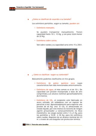 Formación en Seguridad - Área Instrumental

¿Cómo se clasifican de acuerdo a su tamaño?
Los extintores portátiles, según su tamaño, pueden ser:
• Extintores manuales.
Se pueden transportar manualmente. Tienen
capacidad hasta 10 L. 12 Kg. y con peso total menor
de 22 Kg.
• Extintores sobre carros.
Van sobre ruedas y su capacidad varía entre 15 a 250 l.

¿ Cómo se clasifican según su contenido?
Básicamente podemos clasificarlos en tres grupos.
• Extintores
de
polvo
químico
seco
cuyas
características han sido mencionadas anterirormente.
• Extintores de agua, el más común es el de 10 L. De
capacidad con presión incorporada a base de aire
comprimido y un alcance nominal aproximadamente
de 8 metros.
• Extintores de CO2, el recipiente está fabricado en
acero estirado, sin soldaduras con un espesor de
pared de 6 mm. Aproximadamente para soportar una
presión de 65 Kg. cm2. El CO2 es almacenado en
estado líquido, por este motivo no necesita de ningún
agente presurizador y consecuentemente no lleva
manómetro, las cargas oscilan entre 1.3 y 5 Kg. para
los portátiles y 10,20 ó 30 Kg. para los extintores
sobre ruedas, disponen de un alcance nominal de 2.5
m. a través de una boquilla con protección térmica.
60 TEMA 4 - Protección contra incendios

 