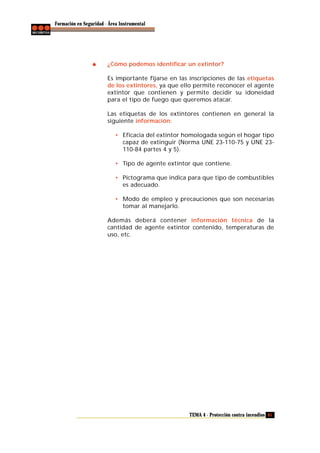 Formación en Seguridad - Área Instrumental

¿Cómo podemos identificar un extintor?
Es importante fijarse en las inscripciones de las etiquetas
de los extintores, ya que ello permite reconocer el agente
extintor que contienen y permite decidir su idoneidad
para el tipo de fuego que queremos atacar.
Las etiquetas de los extintores contienen en general la
siguiente información:
• Eficacia del extintor homologada según el hogar tipo
capaz de extinguir (Norma UNE 23-110-75 y UNE 23110-84 partes 4 y 5).
• Tipo de agente extintor que contiene.
• Pictograma que indica para que tipo de combustibles
es adecuado.
• Modo de empleo y precauciones que son necesarias
tomar al manejarlo.
Además deberá contener información técnica de la
cantidad de agente extintor contenido, temperaturas de
uso, etc.

TEMA 4 - Protección contra incendios 61

 