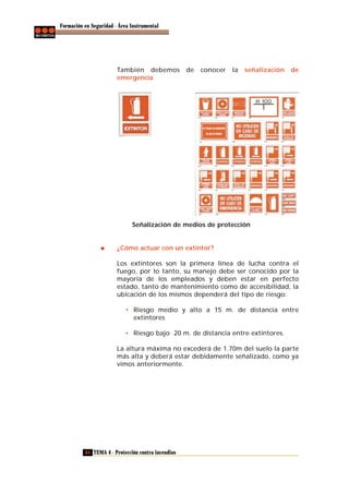 Formación en Seguridad - Área Instrumental

También debemos
emergencia

de

conocer

la

señalización

de

Señalización de medios de protección

¿Cómo actuar con un extintor?
Los extintores son la primera línea de lucha contra el
fuego, por lo tanto, su manejo debe ser conocido por la
mayoría de los empleados y deben estar en perfecto
estado, tanto de mantenimiento como de accesibilidad, la
ubicación de los mismos dependerá del tipo de riesgo:
• Riesgo medio y alto a 15 m. de distancia entre
extintores
• Riesgo bajo 20 m. de distancia entre extintores.
La altura máxima no excederá de 1.70m del suelo la parte
más alta y deberá estar debidamente señalizado, como ya
vimos anteriormente.

64 TEMA 4 - Protección contra incendios

 