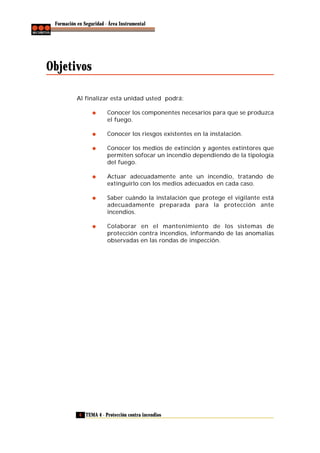 Formación en Seguridad - Área Instrumental

Objetivos
Al finalizar esta unidad usted podrá:
Conocer los componentes necesarios para que se produzca
el fuego.
Conocer los riesgos existentes en la instalación.
Conocer los medios de extinción y agentes extintores que
permiten sofocar un incendio dependiendo de la tipología
del fuego.
Actuar adecuadamente ante un incendio, tratando de
extinguirlo con los medios adecuados en cada caso.
Saber cuándo la instalación que protege el vigilante está
adecuadamente preparada para la protección ante
incendios.
Colaborar en el mantenimiento de los sistemas de
protección contra incendios, informando de las anomalías
observadas en las rondas de inspección.

6 TEMA 4 - Protección contra incendios

 