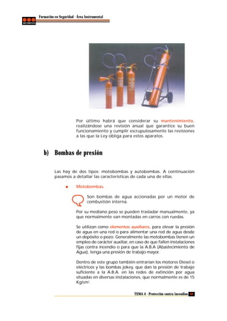 Formación en Seguridad - Área Instrumental

Por último habrá que considerar su mantenimiento,
realizándose una revisión anual que garantice su buen
funcionamiento y cumplir escrupulosamente las revisiones
a las que la Ley obliga para estos aparatos.

b) Bombas de presión
Las hay de dos tipos: motobombas y autobombas. A continuación
pasamos a detallar las características de cada una de ellas.
Motobombas.
Son bombas de agua accionadas por un motor de
combustión interna.
Por su mediano peso se pueden trasladar manualmente, ya
que normalmente van montadas en carros con ruedas.
Se utilizan como elementos auxiliares, para elevar la presión
de agua en una red o para alimentar una red de agua desde
un depósito o pozo. Generalmente las motobombas tienen un
empleo de carácter auxiliar, en caso de que fallen instalaciones
fijas contra incendio o para que la A.B.A (Abastecimiento de
Agua), tenga una presión de trabajo mayor.
Dentro de este grupo también entrarían los motores Diesel o
eléctricos y las bombas jokey, que dan la presión de trabajo
suficiente a la A.B.A. en las redes de extinción por agua
situadas en diversas instalaciones, que normalmente es de 15
Kg/cm2.
TEMA 4 - Protección contra incendios 69

 