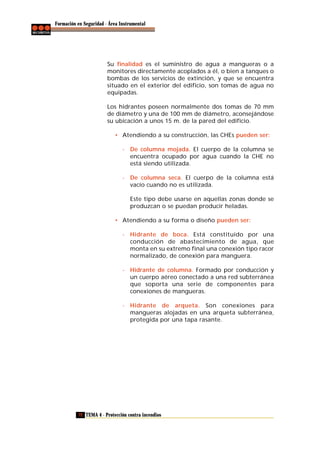 Formación en Seguridad - Área Instrumental

Su finalidad es el suministro de agua a mangueras o a
monitores directamente acoplados a él, o bien a tanques o
bombas de los servicios de extinción, y que se encuentra
situado en el exterior del edificio, son tomas de agua no
equipadas.
Los hidrantes poseen normalmente dos tomas de 70 mm
de diámetro y una de 100 mm de diámetro, aconsejándose
su ubicación a unos 15 m. de la pared del edificio.
• Atendiendo a su construcción, las CHEs pueden ser:
- De columna mojada. El cuerpo de la columna se
encuentra ocupado por agua cuando la CHE no
está siendo utilizada.
- De columna seca. El cuerpo de la columna está
vacío cuando no es utilizada.
Este tipo debe usarse en aquellas zonas donde se
produzcan o se puedan producir heladas.
• Atendiendo a su forma o diseño pueden ser:
- Hidrante de boca. Está constituido por una
conducción de abastecimiento de agua, que
monta en su extremo final una conexión tipo racor
normalizado, de conexión para manguera.
- Hidrante de columna. Formado por conducción y
un cuerpo aéreo conectado a una red subterránea
que soporta una serie de componentes para
conexiones de mangueras.
- Hidrante de arqueta. Son conexiones para
mangueras alojadas en una arqueta subterránea,
protegida por una tapa rasante.

72 TEMA 4 - Protección contra incendios

 