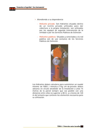 Formación en Seguridad - Área Instrumental

• Atendiendo a su dependencia
- Hidrante privado. Son hidrantes situados dentro
de un recinto privado utilizados para dar
cobertura a la propia instalación, son utilizados
por los equipos de segunda intervención de la
entidad o por los Servicios Públicos de Extinción.
- Hidrantes públicos. Situados y conectados a la red
pública son de uso exclusivo de los Servicios
Públicos de Extinción.

Los hidrantes deben calcularse para suministrar un caudal
mínimo de 1000 L. / minuto a 7 Kg. cm 2 de presión, deben
ubicarse en circulo alrededor de la instalación a unos 15
metros de la pared siempre que sea posible con una
distancia entre ellos no superior a 80 m. y a menos de 120
m del armario que contiene los elementos necesarios para
su utilización.

TEMA 4 - Protección contra incendios 73

 