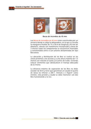 Formación en Seguridad - Área Instrumental

Bocas de incendios de 45 mm
Las Bocas de incendios de 45 mm están constituidas por un
armario donde se aloja la debanadera, en la que se enrolla
la manguera flexible de 15 a 30 m de longitud y 45 mm de
diámetro, válvula con manómetro incorporado y lanza de
3 efectos todos los componentes se encuentran montados
y conexionados entre si con uniones denominadas de tipo
Barcelona.
La ubicación y distribución de las Bies se realiza en las
zonas próximas a los accesos y a una altura máxima de 1.5
metros con relación al suelo y el centro de la Bie. Evitando
colocar elementos que obstaculicen el manejo adecuado
de la misma.
La distancia máxima de separación de las Bies no debe
exceder de 50 m y tiene que garantizar un caudal en punta
de lanza no inferior a 200 l. /minuto a 3 Kg/cm 2 como
mínimo, esta presión y caudal se debe mantener con dos
Bies funcionando a la vez.

TEMA 4 - Protección contra incendios 75

 