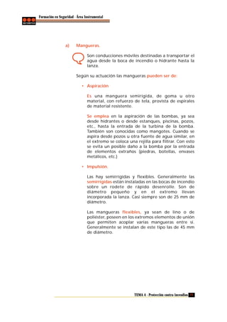 Formación en Seguridad - Área Instrumental

a)

Mangueras.
Son conducciones móviles destinadas a transportar el
agua desde la boca de incendio o hidrante hasta la
lanza.
Según su actuación las mangueras pueden ser de:
• Aspiración
Es una manguera semirígida, de goma u otro
material, con refuerzo de tela, provista de espirales
de material resistente.
Se emplea en la aspiración de las bombas, ya sea
desde hidrantes o desde estanques, piscinas, pozos,
etc., hasta la entrada de la turbina de la bomba.
También son conocidas como mangotes. Cuando se
aspira desde pozos u otra fuente de agua similar, en
el extremo se coloca una rejilla para filtrar. Con esto
se evita un posible daño a la bomba por la entrada
de elementos extraños (piedras, botellas, envases
metálicos, etc.)
• Impulsión.
Las hay semirrígidas y flexibles. Generalmente las
semirrígidas están instaladas en las bocas de incendio
sobre un rodete de rápido desenrolle. Son de
diámetro pequeño y en el extremo llevan
incorporada la lanza. Casi siempre son de 25 mm de
diámetro.
Las mangueras flexibles, ya sean de lino o de
poliéster, poseen en los extremos elementos de unión
que permiten acoplar varias mangueras entre sí.
Generalmente se instalan de este tipo las de 45 mm
de diámetro.

TEMA 4 - Protección contra incendios 77

 