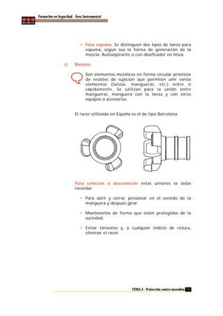 Formación en Seguridad - Área Instrumental

• Para espuma. Se distinguen dos tipos de lanza para
espuma, según sea la forma de generación de la
mezcla: Autoaspirante o con dosificador en línea.
c)

Racores.
Son elementos metálicos en forma circular provistos
de resaltes de sujeción que permiten unir varios
elementos (lanzas, mangueras, etc.) entre sí
rápidamente. Se utilizan para la unión entre
mangueras, manguera con la lanza y con otros
equipos o accesorios.

El racor utilizado en España es el de tipo Barcelona.

Para conectar o desconectar estas uniones se debe
recordar:
• Para abrir y cerrar, presionar en el sentido de la
manguera y después girar.
• Mantenerlos de forma que estén protegidos de la
suciedad.
• Evitar torsiones y, a cualquier indicio de rotura,
eliminar el rácor.

TEMA 4 - Protección contra incendios 79

 