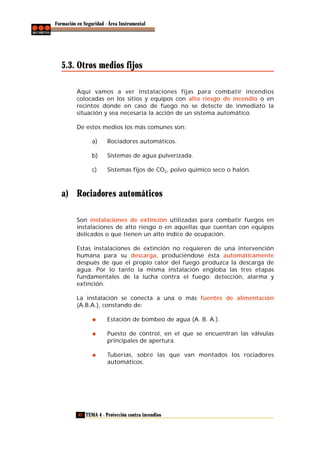 Formación en Seguridad - Área Instrumental

5.3. Otros medios fijos
Aquí vamos a ver instalaciones fijas para combatir incendios
colocadas en los sitios y equipos con alto riesgo de incendio o en
recintos donde en caso de fuego no se detecte de inmediato la
situación y sea necesaria la acción de un sistema automático.
De estos medios los más comunes son:
a)

Rociadores automáticos.

b)

Sistemas de agua pulverizada.

c)

Sistemas fijos de CO2, polvo químico seco o halón.

a) Rociadores automáticos
Son instalaciones de extinción utilizadas para combatir fuegos en
instalaciones de alto riesgo o en aquellas que cuentan con equipos
delicados o que tienen un alto índice de ocupación.
Estas instalaciones de extinción no requieren de una intervención
humana para su descarga, produciéndose ésta automáticamente
después de que el propio calor del fuego produzca la descarga de
agua. Por lo tanto la misma instalación engloba las tres etapas
fundamentales de la lucha contra el fuego: detección, alarma y
extinción.
La instalación se conecta a una o más fuentes de alimentación
(A.B.A.), constando de:
Estación de bombeo de agua (A. B. A.).
Puesto de control, en el que se encuentran las válvulas
principales de apertura.
Tuberías, sobre las que van montados los rociadores
automáticos.

82 TEMA 4 - Protección contra incendios

 