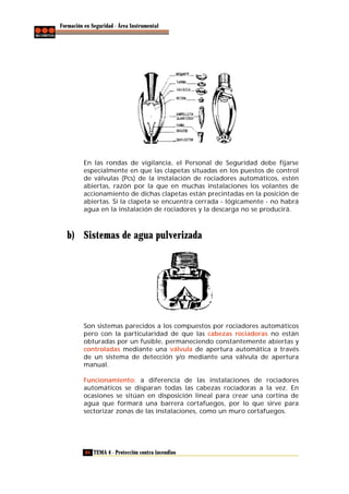 Formación en Seguridad - Área Instrumental

En las rondas de vigilancia, el Personal de Seguridad debe fijarse
especialmente en que las clapetas situadas en los puestos de control
de válvulas (Pcs) de la instalación de rociadores automáticos, estén
abiertas, razón por la que en muchas instalaciones los volantes de
accionamiento de dichas clapetas están precintadas en la posición de
abiertas. Si la clapeta se encuentra cerrada - lógicamente - no habrá
agua en la instalación de rociadores y la descarga no se producirá.

b) Sistemas de agua pulverizada

Son sistemas parecidos a los compuestos por rociadores automáticos
pero con la particularidad de que las cabezas rociadoras no están
obturadas por un fusible, permaneciendo constantemente abiertas y
controladas mediante una válvula de apertura automática a través
de un sistema de detección y/o mediante una válvula de apertura
manual.
Funcionamiento: a diferencia de las instalaciones de rociadores
automáticos se disparan todas las cabezas rociadoras a la vez. En
ocasiones se sitúan en disposición lineal para crear una cortina de
agua que formará una barrera cortafuegos, por lo que sirve para
sectorizar zonas de las instalaciones, como un muro cortafuegos.

84 TEMA 4 - Protección contra incendios

 