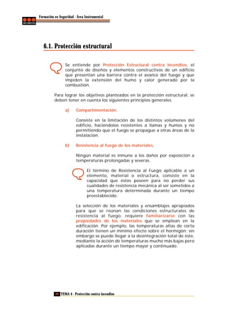 Formación en Seguridad - Área Instrumental

6.1. Protección estructural
Se entiende por Protección Estructural contra Incendios, el
conjunto de diseños y elementos constructivos de un edificio
que presentan una barrera contra el avance del fuego y que
impiden la extensión del humo y calor generado por la
combustión.
Para lograr los objetivos planteados en la protección estructural, se
deben tener en cuenta los siguientes principios generales.
a)

Compartimentación.
Consiste en la limitación de los distintos volúmenes del
edificio, haciéndolos resistentes a llamas y humos y no
permitiendo que el fuego se propague a otras áreas de la
instalación.

b)

Resistencia al fuego de los materiales.
Ningún material es inmune a los daños por exposición a
temperaturas prolongadas y severas.
El término de Resistencia al Fuego aplicable a un
elemento, material o estructura, consiste en la
capacidad que éstos poseen para no perder sus
cualidades de resistencia mecánica al ser sometidos a
una temperatura determinada durante un tiempo
preestablecido.
La selección de los materiales y ensamblajes apropiados
para que se reúnan las condiciones estructurales de
resistencia al fuego, requiere familiarizarse con las
propiedades de los materiales que se emplean en la
edificación. Por ejemplo, las temperaturas altas de corta
duración tienen un mínimo efecto sobre el hormigón; sin
embargo se puede llegar a la desintegración total de éste,
mediante la acción de temperaturas mucho más bajas pero
aplicadas durante un tiempo mayor y continuado.

90 TEMA 4 - Protección contra incendios

 
