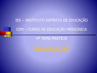 IEE – INSTITUTO ESPÍRITA DE EDUCAÇÃO
CEM – CURSO DE EDUCAÇÃO MEDIÚNICA
4º TEMA PRÁTICO
IRRADIAÇÃO
 