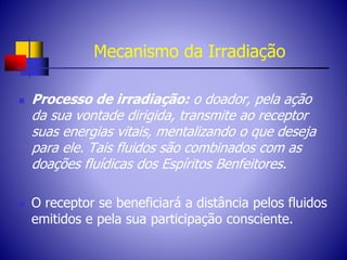 Mecanismo da Irradiação
 Processo de irradiação: o doador, pela ação
da sua vontade dirigida, transmite ao receptor
suas energias vitais, mentalizando o que deseja
para ele. Tais fluidos são combinados com as
doações fluídicas dos Espíritos Benfeitores.
 O receptor se beneficiará a distância pelos fluidos
emitidos e pela sua participação consciente.
 