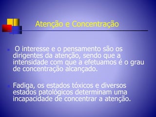 Atenção e Concentração
 O interesse e o pensamento são os
dirigentes da atenção, sendo que a
intensidade com que a efetuamos é o grau
de concentração alcançado.
 Fadiga, os estados tóxicos e diversos
estados patológicos determinam uma
incapacidade de concentrar a atenção.
 