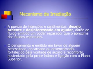 Mecanismo da Irradiação
 A pureza de intenções e sentimentos, desejo
ardente e desinteressado em ajudar, darão ao
fluido emitido um poder reparador que o aproxima
dos fluidos espirituais.
 O pensamento é emitido em favor de alguém
necessitado, encarnado ou desencarnado,
fortalecido pela vontade de auxilio e reconforto,
sustentado pela prece íntima e ligação com o Plano
Superior.
 
