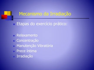 Mecanismo da Irradiação
 Etapas do exercício prático:
 Relaxamento
 Concentração
 Manutenção Vibratória
 Prece íntima
 Irradiação
 