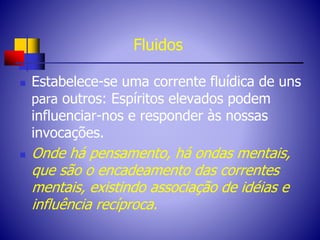 Fluidos
 Estabelece-se uma corrente fluídica de uns
para outros: Espíritos elevados podem
influenciar-nos e responder às nossas
invocações.
 Onde há pensamento, há ondas mentais,
que são o encadeamento das correntes
mentais, existindo associação de idéias e
influência recíproca.
 