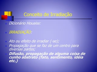 Conceito de Irradiação
 Dicionário Houaiss:
 IRRADIAÇÃO:
 Ato ou efeito de irradiar (-se);
 Propagação que se faz de um centro para
diversas partes;
 Difusão, propagação de alguma coisa de
cunho abstrato (fato, sentimento, idéia
etc.)
 