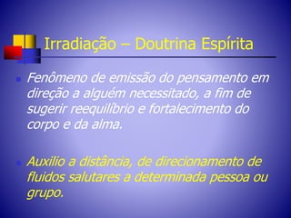 Irradiação – Doutrina Espírita
 Fenômeno de emissão do pensamento em
direção a alguém necessitado, a fim de
sugerir reequilíbrio e fortalecimento do
corpo e da alma.
 Auxilio a distância, de direcionamento de
fluidos salutares a determinada pessoa ou
grupo.
 