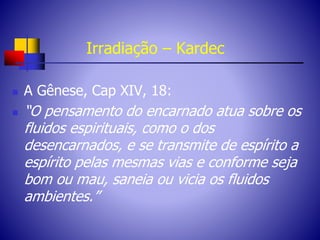 Irradiação – Kardec
 A Gênese, Cap XIV, 18:
 “O pensamento do encarnado atua sobre os
fluidos espirituais, como o dos
desencarnados, e se transmite de espírito a
espírito pelas mesmas vias e conforme seja
bom ou mau, saneia ou vicia os fluidos
ambientes.”
 