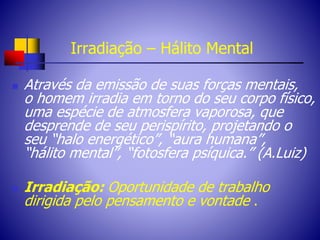 Irradiação – Hálito Mental
 Através da emissão de suas forças mentais,
o homem irradia em torno do seu corpo físico,
uma espécie de atmosfera vaporosa, que
desprende de seu perispírito, projetando o
seu “halo energético”, “aura humana”,
“hálito mental”, “fotosfera psíquica.” (A.Luiz)
 Irradiação: Oportunidade de trabalho
dirigida pelo pensamento e vontade .
 