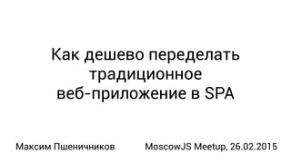 Как дешево переделать
традиционное
веб-приложение в SPA
Максим Пшеничников MoscowJS Meetup, 26.02.2015
 
