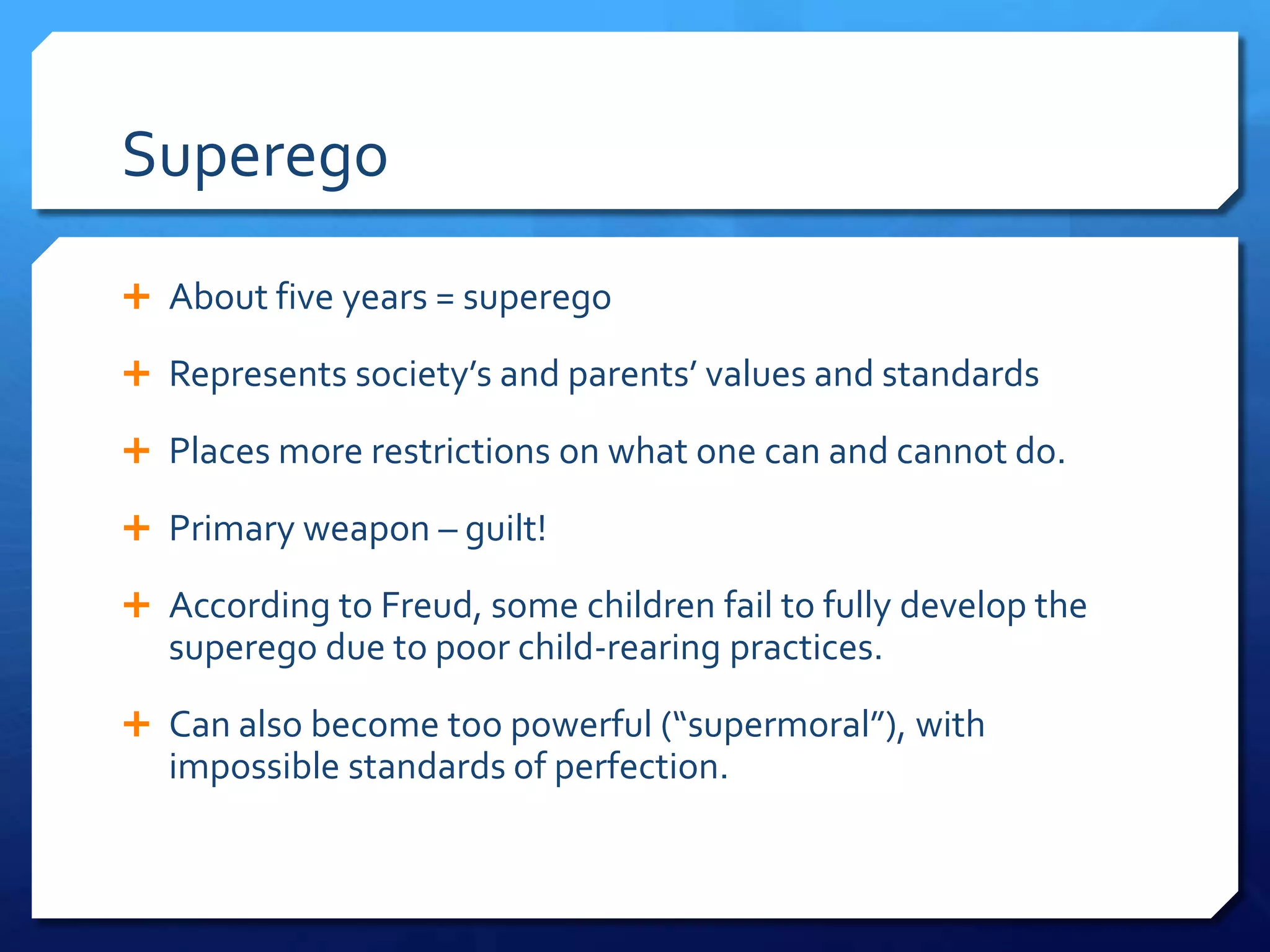 Superego
 About five years = superego

 Represents society’s and parents’ values and standards

 Places more restrictions on what one can and cannot do.

 Primary weapon – guilt!

 According to Freud, some children fail to fully develop the
   superego due to poor child-rearing practices.
 Can also become too powerful (“supermoral”), with
   impossible standards of perfection.
 