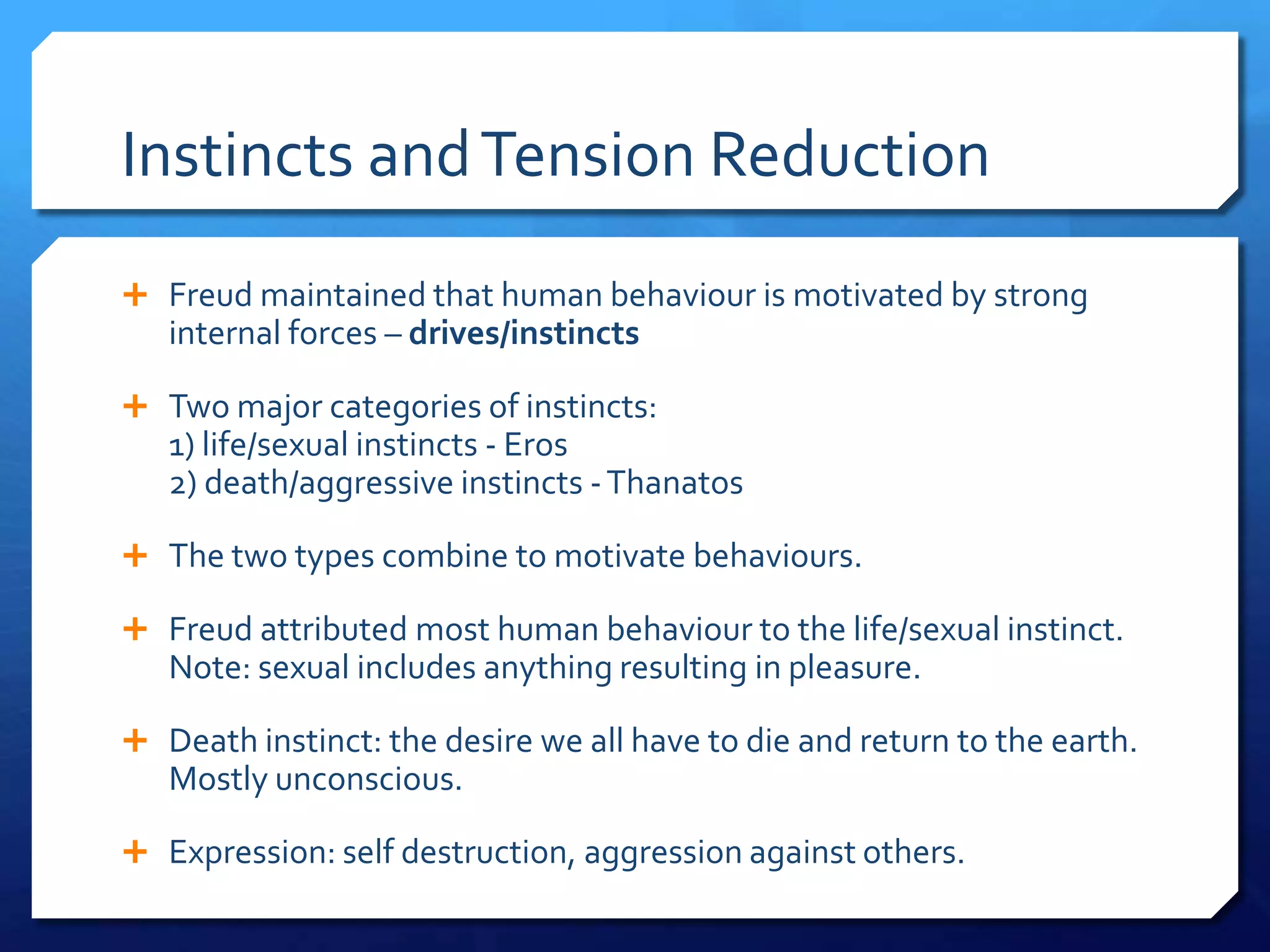 Instincts and Tension Reduction
 Freud maintained that human behaviour is motivated by strong
   internal forces – drives/instincts

 Two major categories of instincts:
   1) life/sexual instincts - Eros
   2) death/aggressive instincts - Thanatos

 The two types combine to motivate behaviours.

 Freud attributed most human behaviour to the life/sexual instinct.
   Note: sexual includes anything resulting in pleasure.

 Death instinct: the desire we all have to die and return to the earth.
   Mostly unconscious.

 Expression: self destruction, aggression against others.
 