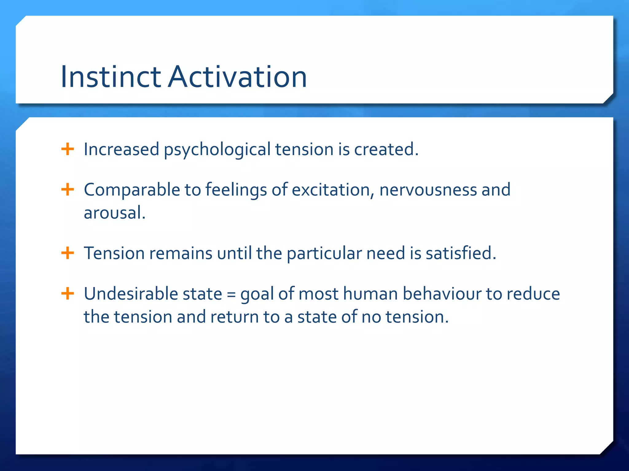 Instinct Activation

 Increased psychological tension is created.

 Comparable to feelings of excitation, nervousness and
   arousal.

 Tension remains until the particular need is satisfied.

 Undesirable state = goal of most human behaviour to reduce
   the tension and return to a state of no tension.
 