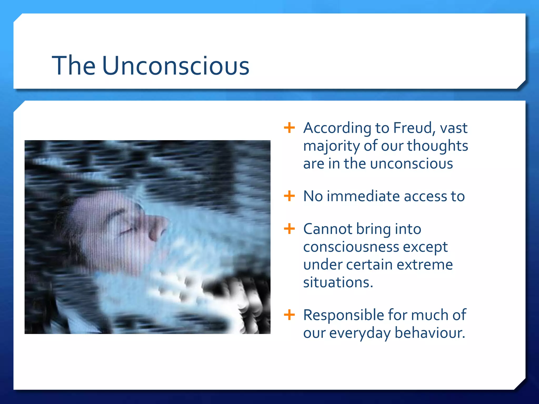 The Unconscious

                   According to Freud, vast
                    majority of our thoughts
                    are in the unconscious
                   No immediate access to

                   Cannot bring into
                    consciousness except
                    under certain extreme
                    situations.
                   Responsible for much of
                    our everyday behaviour.
 