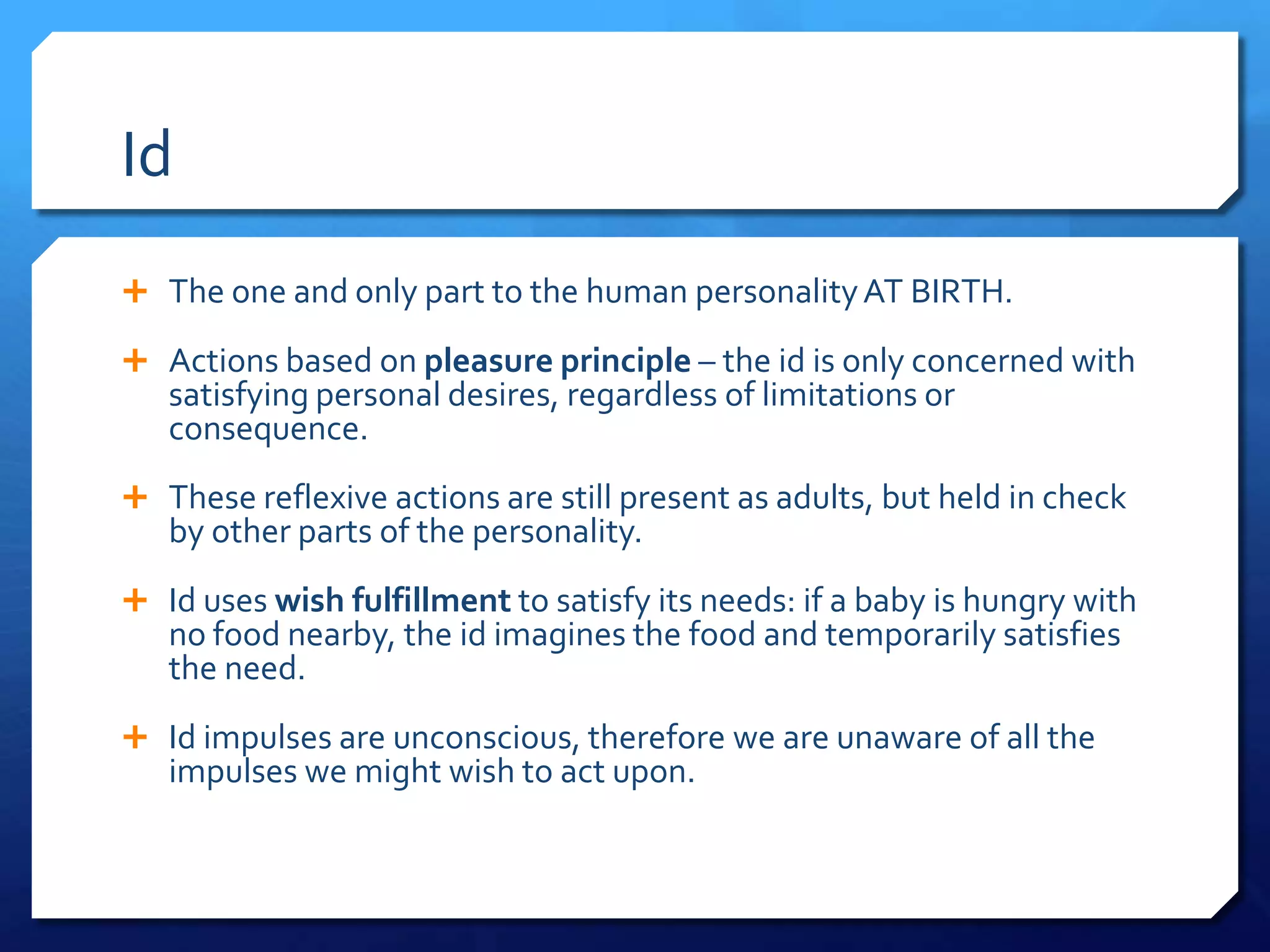 Id
 The one and only part to the human personality AT BIRTH.

 Actions based on pleasure principle – the id is only concerned with
   satisfying personal desires, regardless of limitations or
   consequence.
 These reflexive actions are still present as adults, but held in check
   by other parts of the personality.
 Id uses wish fulfillment to satisfy its needs: if a baby is hungry with
   no food nearby, the id imagines the food and temporarily satisfies
   the need.
 Id impulses are unconscious, therefore we are unaware of all the
   impulses we might wish to act upon.
 