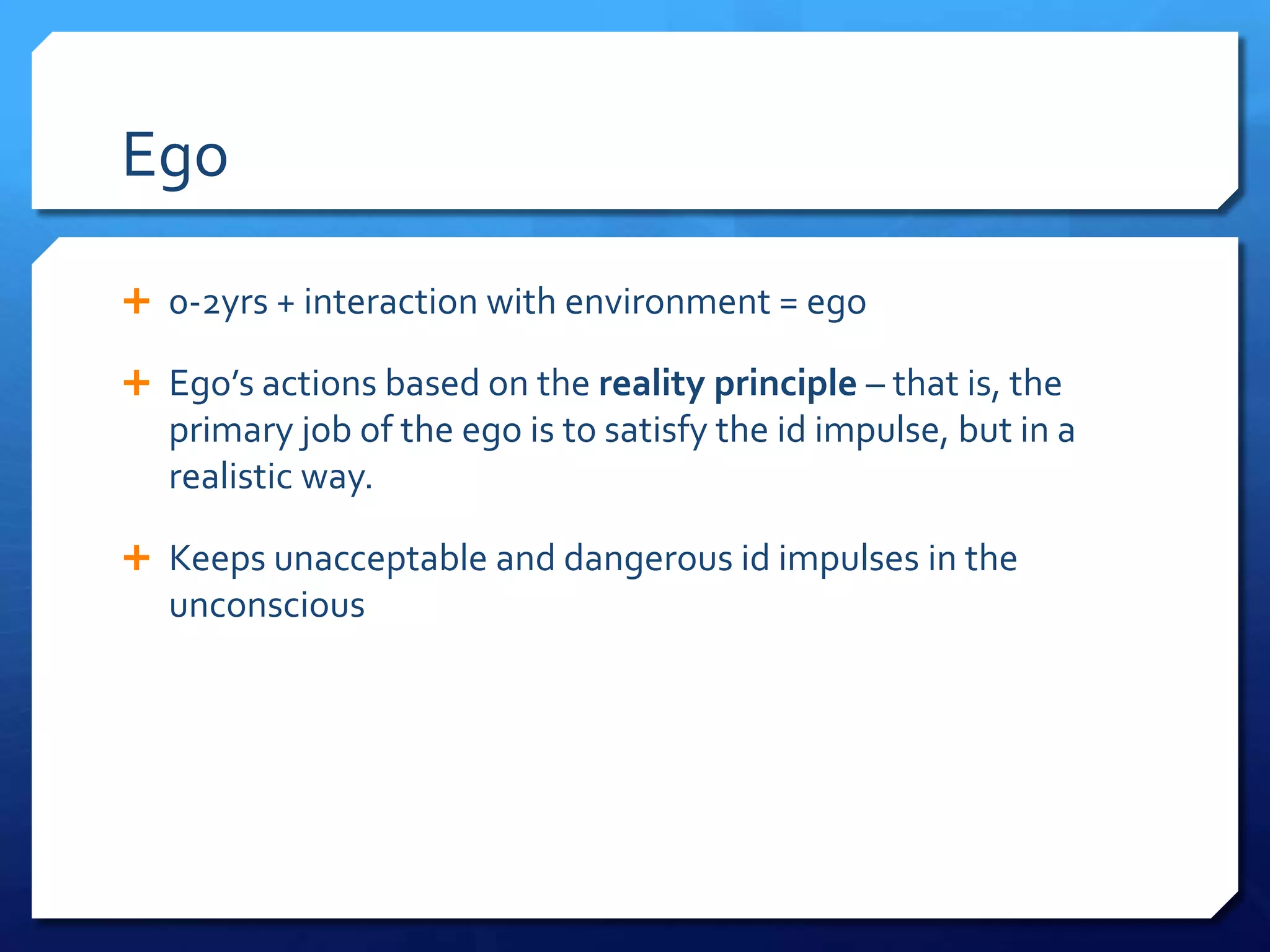 Ego

 0-2yrs + interaction with environment = ego

 Ego’s actions based on the reality principle – that is, the
   primary job of the ego is to satisfy the id impulse, but in a
   realistic way.

 Keeps unacceptable and dangerous id impulses in the
   unconscious
 