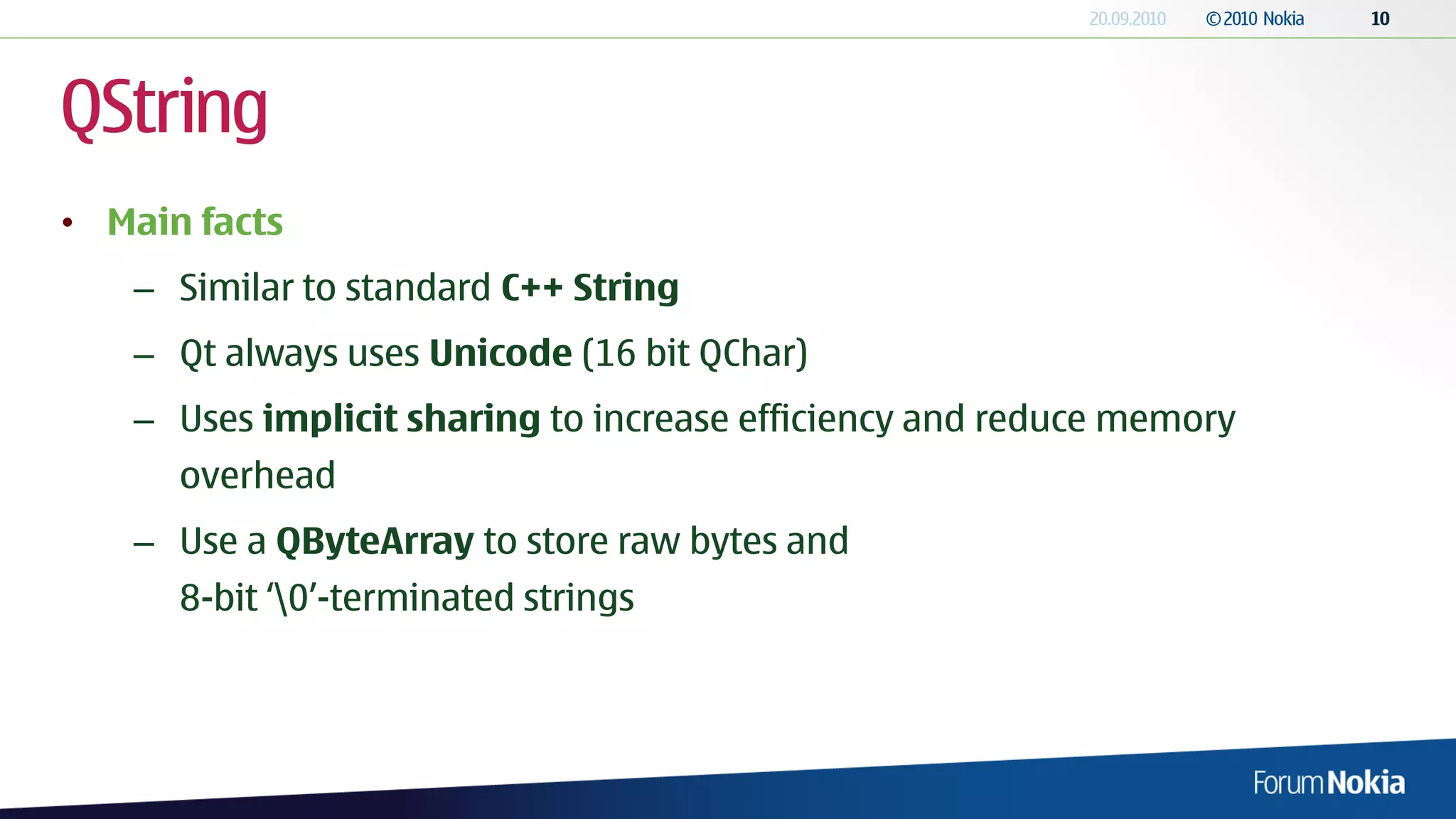 QString
• Main facts
   – Similar to standard C++ String
   – Qt always uses Unicode (16 bit QChar)
   – Uses implicit sharing to increase efficiency and reduce memory
      overhead
   – Use a QByteArray to store raw bytes and
      8-bit „0‟-terminated strings
 
