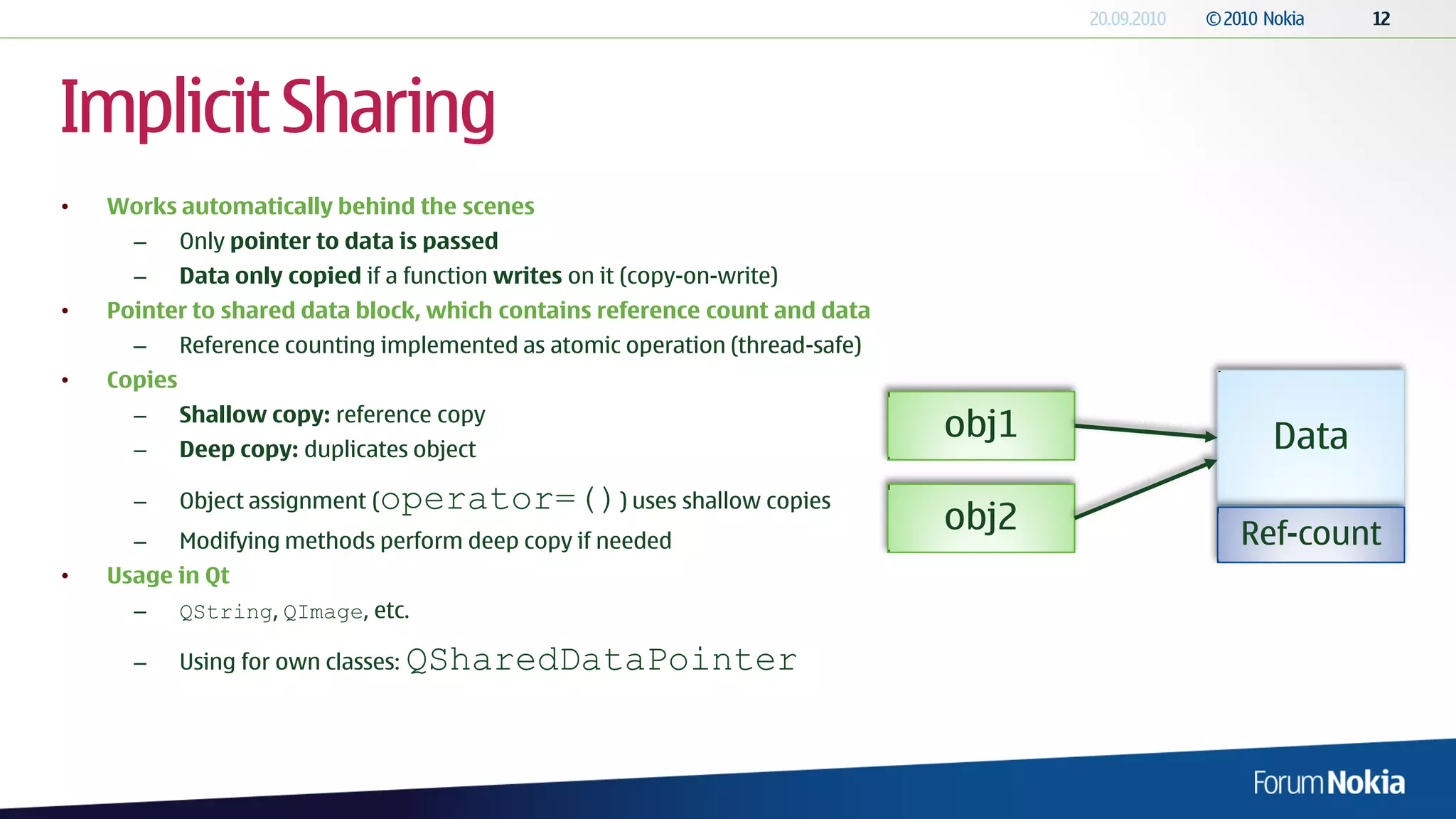 Implicit Sharing
•   Works automatically behind the scenes
      –      Only pointer to data is passed
      –      Data only copied if a function writes on it (copy-on-write)
•   Pointer to shared data block, which contains reference count and data
      –      Reference counting implemented as atomic operation (thread-safe)
•   Copies
             Shallow copy: reference copy
      –
                                                                                obj1     Data
      –      Deep copy: duplicates object

      –      Object assignment (   operator=()) uses shallow copies
                                                                                obj2   Ref-count
      –      Modifying methods perform deep copy if needed
•   Usage in Qt
      –      QString, QImage, etc.

      –      Using for own classes:   QSharedDataPointer
 