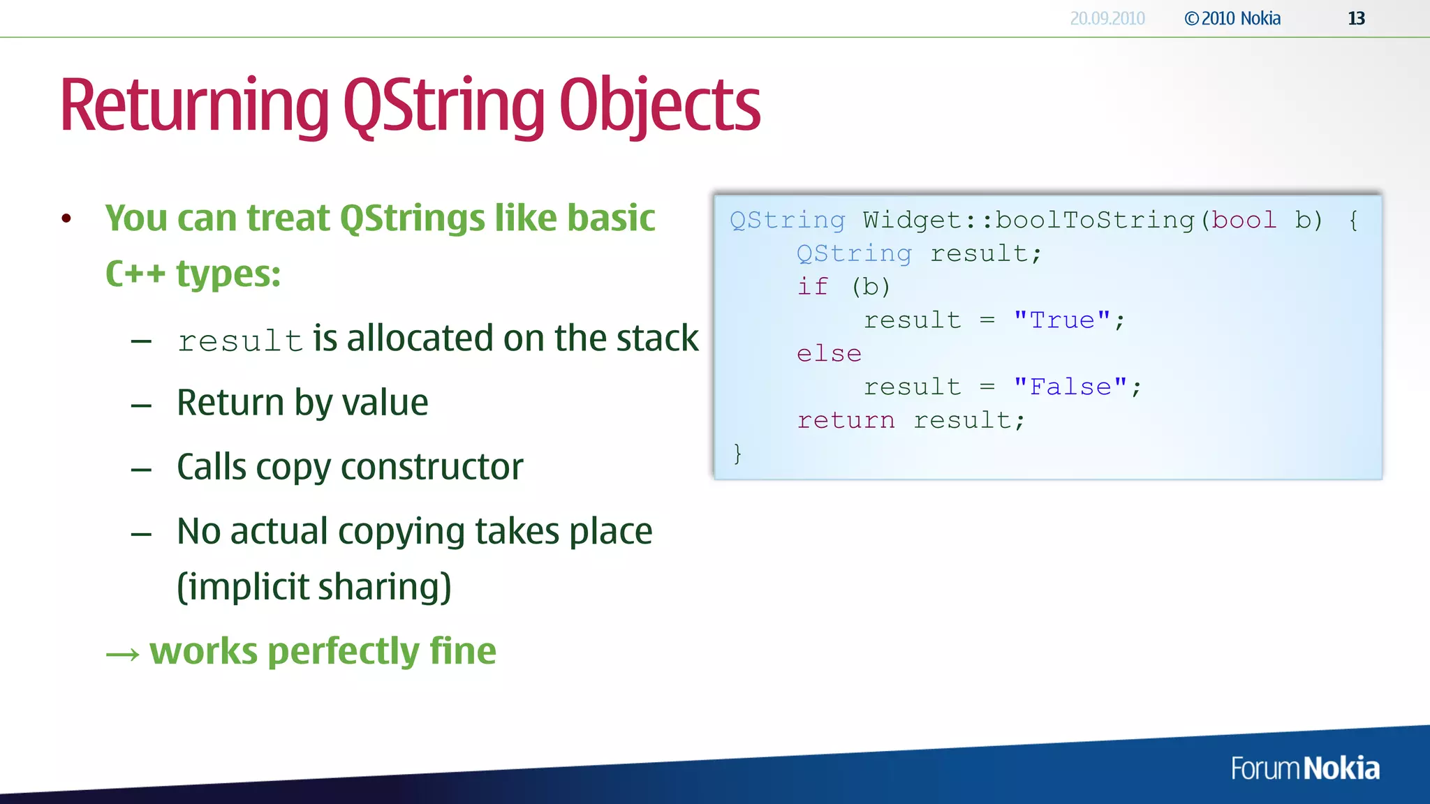 Returning QString Objects
• You can treat QStrings like basic      QString Widget::boolToString(bool b) {
                                             QString result;
  C++ types:                                 if (b)
                                                 result = "True";
    – result is allocated on the stack       else
                                                 result = "False";
    – Return by value                        return result;
                                         }
    – Calls copy constructor
    – No actual copying takes place
      (implicit sharing)
  → works perfectly fine
 