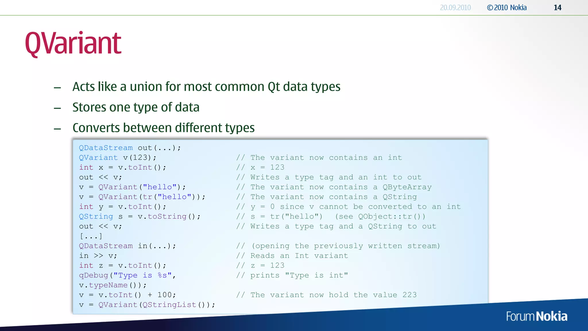 QVariant
  – Acts like a union for most common Qt data types
  – Stores one type of data
  – Converts between different types
      QDataStream out(...);
      QVariant v(123);               //   The variant now contains an int
      int x = v.toInt();             //   x = 123
      out << v;                      //   Writes a type tag and an int to out
      v = QVariant("hello");         //   The variant now contains a QByteArray
      v = QVariant(tr("hello"));     //   The variant now contains a QString
      int y = v.toInt();             //   y = 0 since v cannot be converted to an int
      QString s = v.toString();      //   s = tr("hello") (see QObject::tr())
      out << v;                      //   Writes a type tag and a QString to out
      [...]
      QDataStream in(...);           //   (opening the previously written stream)
      in >> v;                       //   Reads an Int variant
      int z = v.toInt();             //   z = 123
      qDebug("Type is %s",           //   prints "Type is int"
      v.typeName());
      v = v.toInt() + 100;           // The variant now hold the value 223
      v = QVariant(QStringList());
 